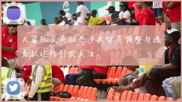 火箭队交易动态涉及球员调整与选秀权运作引发关注