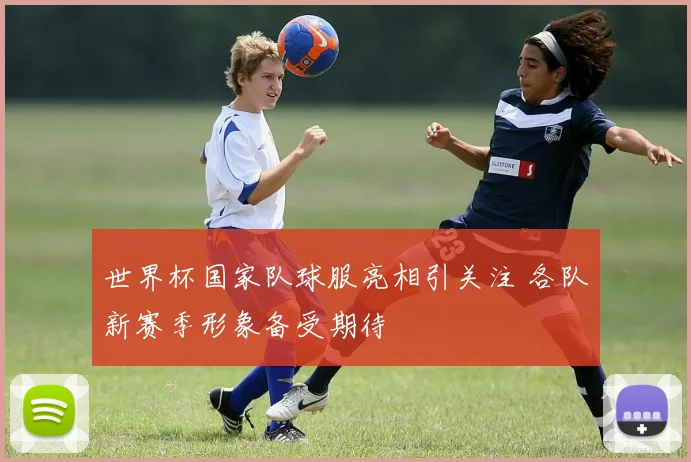 世界杯国家队球服亮相引关注 各队新赛季形象备受期待