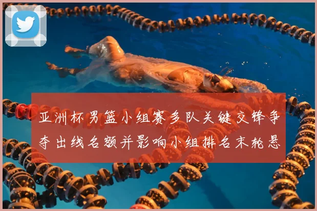 亚洲杯男篮小组赛多队关键交锋争夺出线名额并影响小组排名末轮悬念仍存