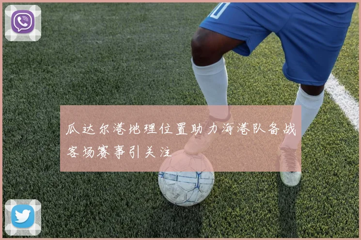 瓜达尔港地理位置助力海港队备战客场赛事引关注