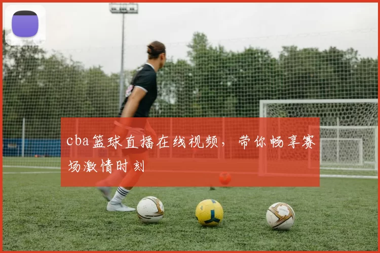 cba篮球直播在线视频，带你畅享赛场激情时刻