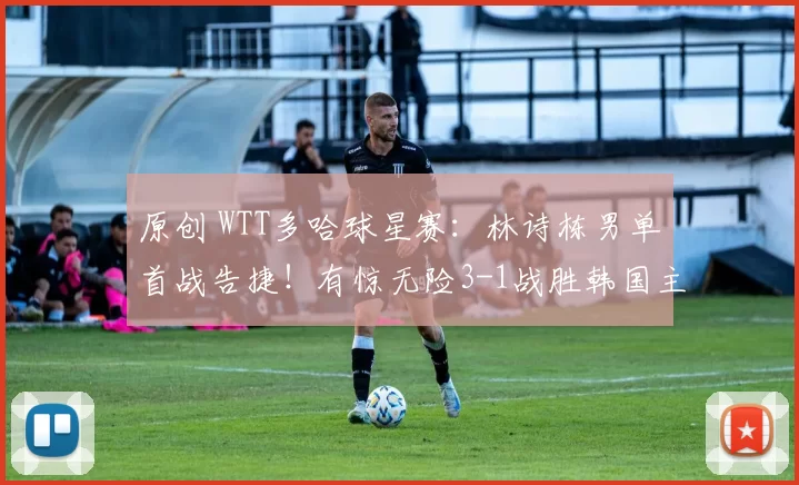 原创 WTT多哈球星赛：林诗栋男单首战告捷！有惊无险3-1战胜韩国主力