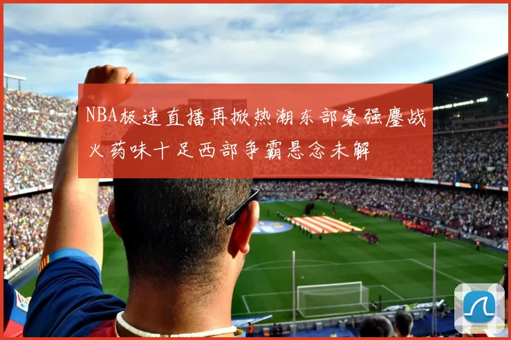 NBA极速直播再掀热潮东部豪强鏖战火药味十足西部争霸悬念未解