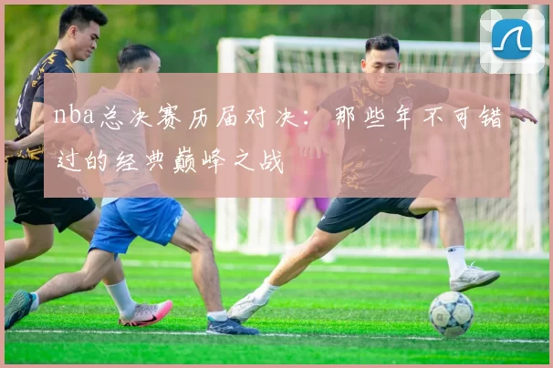 nba总决赛历届对决：那些年不可错过的经典巅峰之战