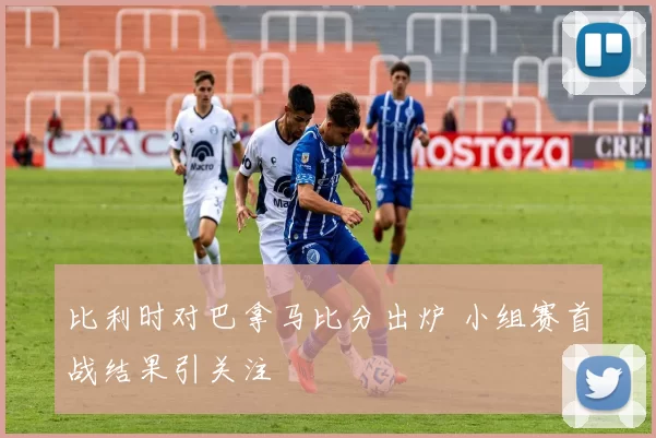 比利时对巴拿马比分出炉 小组赛首战结果引关注