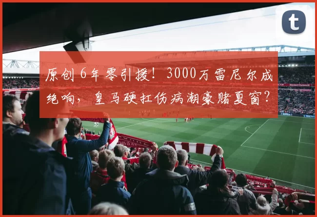 原创 6年零引援！3000万雷尼尔成绝响，皇马硬扛伤病潮豪赌夏窗？