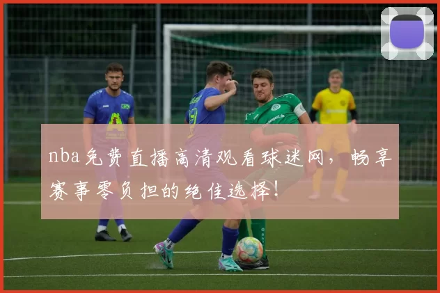 nba免费直播高清观看球迷网,畅享赛事零负担的绝佳选择!