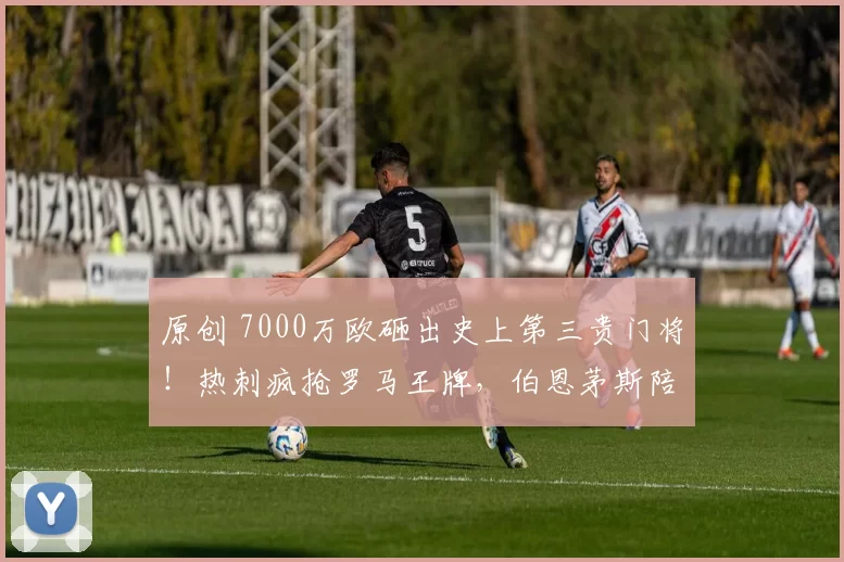 原创 7000万欧砸出史上第三贵门将!热刺疯抢罗马王牌,伯恩茅斯陪跑纯属闹剧?