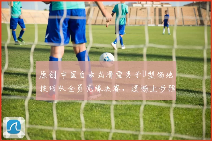 原创 中国自由式滑雪男子U型场地技巧队全员无缘决赛，遗憾止步预赛