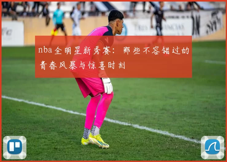 nba全明星新秀赛：那些不容错过的青春风暴与惊喜时刻