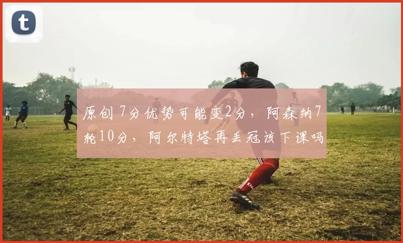 原创 7分优势可能变2分，阿森纳7轮10分，阿尔特塔再丢冠该下课吗？