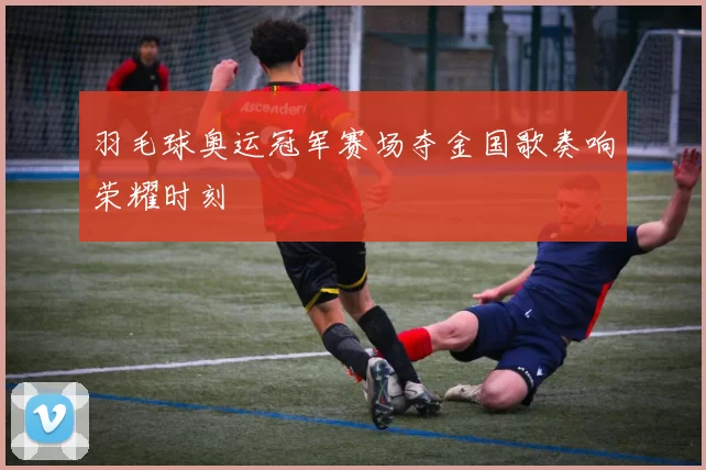 羽毛球奥运冠军赛场夺金国歌奏响荣耀时刻