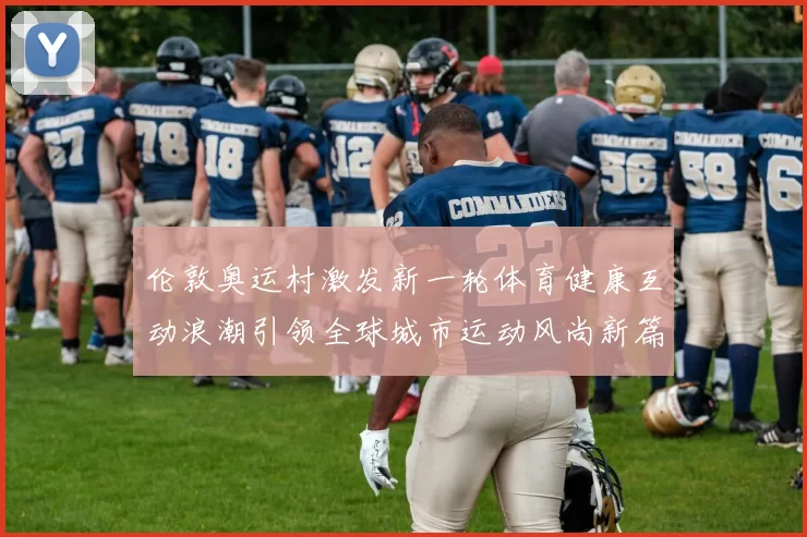 伦敦奥运村激发新一轮体育健康互动浪潮引领全球城市运动风尚新篇