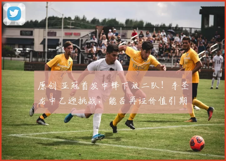 原创 亚冠首发中锋下放二队！李圣龙中乙迎挑战，能否再证价值引期待