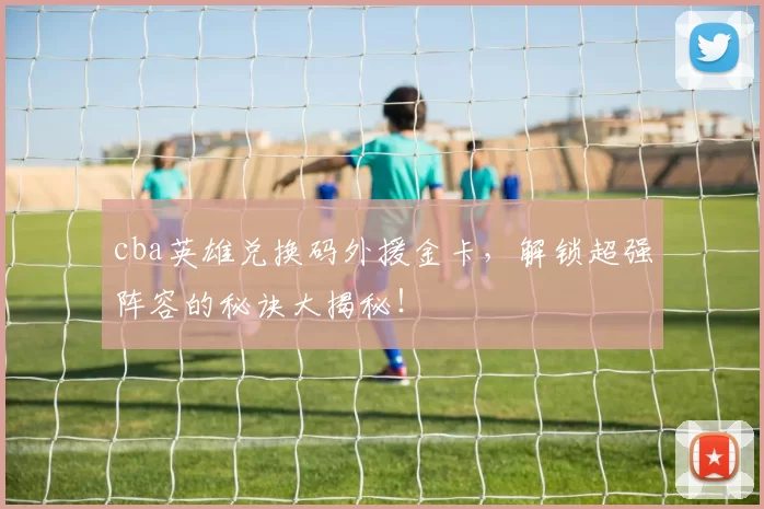 cba英雄兑换码外援金卡，解锁超强阵容的秘诀大揭秘！