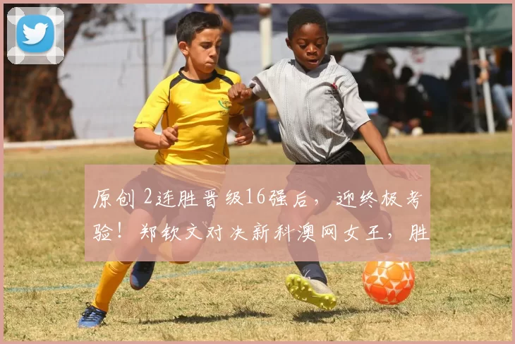 原创 2连胜晋级16强后，迎终极考验！郑钦文对决新科澳网女王，胜负悬念陡增