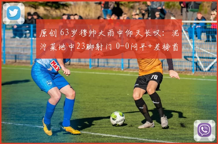 原创 63岁穆帅大雨中仰天长叹：泥泞菜地中23脚射门 0-0闷平+差榜首9分