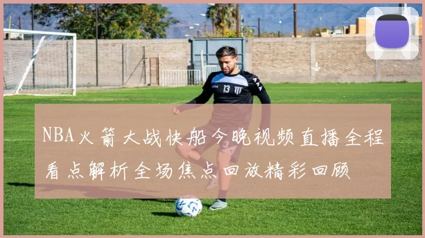 NBA火箭大战快船今晚视频直播全程看点解析全场焦点回放精彩回顾