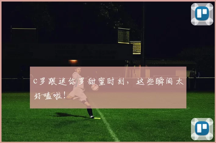 c罗跟迷你罗甜蜜时刻，这些瞬间太好嗑啦！