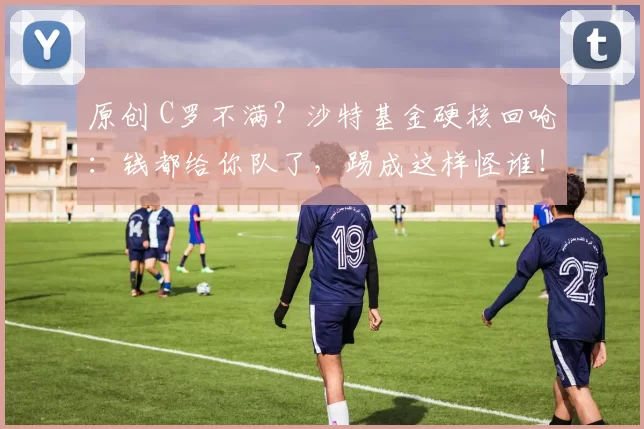 原创 C罗不满？沙特基金硬核回呛：钱都给你队了，踢成这样怪谁！
