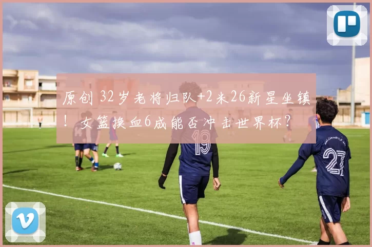 原创 32岁老将归队+2米26新星坐镇！女篮换血6成能否冲击世界杯？