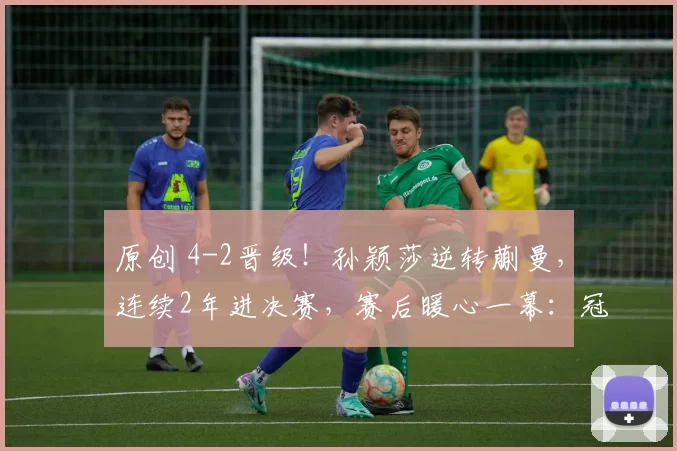 原创 4-2晋级！孙颖莎逆转蒯曼，连续2年进决赛，赛后暖心一幕：冠军稳了