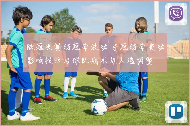 欧冠决赛赔冠率波动 夺冠赔率变动影响投注与球队战术与人选调整