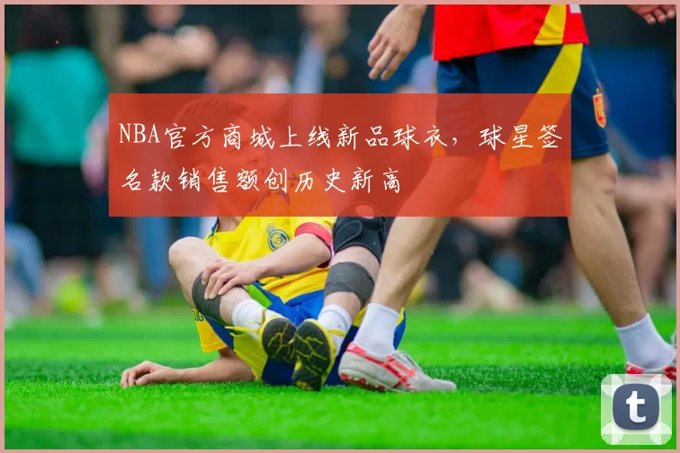 NBA官方商城上线新品球衣，球星签名款销售额创历史新高