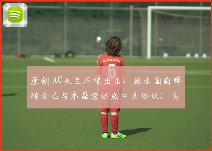 原创 AC米兰压哨出击，就法国前锋转会已与水晶宫达成口头协议；戈雷茨卡将在慕尼黑结束本赛季离开俱乐部，马竞、热刺及米兰都是潜在下家