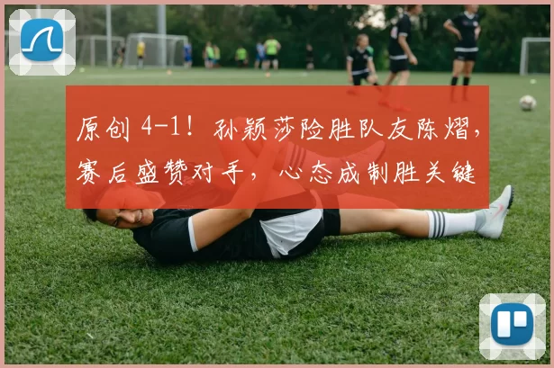 原创 4-1！孙颖莎险胜队友陈熠，赛后盛赞对手，心态成制胜关键