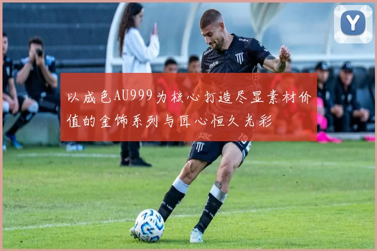 以成色AU999为核心打造尽显素材价值的金饰系列与匠心恒久光彩