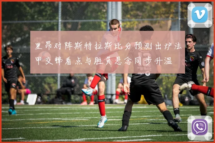 里昂对阵斯特拉斯比分预测出炉法甲交锋看点与胜负悬念同步升温